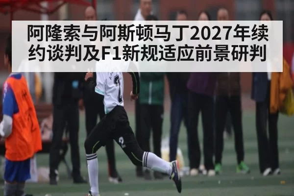 阿隆索与阿斯顿马丁2027年续约谈判及F1新规适应前景研判